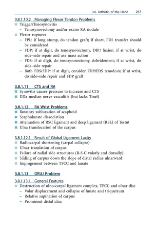 3.8.1.10.2 Managing Flexor Tendon Problems
n Trigger/Tenosynovitis
± Tenosynovectomy and/or excise RA nodule
n Flexor ruptures
± FPL: if long stump, do tendon graft; if short, FDS transfer should
be considered
± FDP: if at digit, do tenosynovectomy, DIPJ fusion; if at wrist, do
side±side repair and use mass action
± FDS: if at digit, do tenosynovectomy, debridement; if at wrist, do
side±side repair
± Both FDS/FDP: if at digit, consider FDP/FDS tenodesis; if at wrist,
do side±side repair and FDP graft
3.8.1.11 CTS and RA
n Synovitis causes pressure to increase and CTS
n DDx median nerve vasculitis (but lacks Tinel)
3.8.1.12 RA Wrist Problems
n Rotatory subluxation of scaphoid
n Scapholunate dissociation
n Attenuation of RSC ligament and deep ligament (RSL) of Testut
n Ulna translocation of the carpus
3.8.1.12.1 Result of Global Ligament Laxity
n Radiocarpal shortening (carpal collapse)
n Ulnar translation of carpus
n Failure of radial side structures (R-S-C volarly and dorsally)
n Sliding of carpus down the slope of distal radius ulnarward
n Impingement between TFCC and lunate
3.8.1.13 DRUJ Problem
3.8.1.13.1 General Features
n Destruction of ulno-carpal ligament complex, TFCC and ulnar disc
± Volar displacement and collapse of lunate and triquetrum
± Relative supination of carpus
± Prominent distal ulna
a 3.8 Arthritis of the Hand 267
 