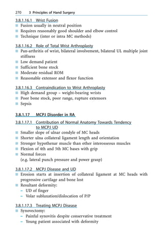 3.8.1.16.1 Wrist Fusion
n Fusion usually in neutral position
n Requires reasonably good shoulder and elbow control
n Technique (inter or intra MC methods)
3.8.1.16.2 Role of Total Wrist Arthroplasty
n Pan-arthritis of wrist, bilateral involvement, bilateral UL multiple joint
stiffness
n Low demand patient
n Sufficient bone stock
n Moderate residual ROM
n Reasonable extensor and flexor function
3.8.1.16.3 Contraindication to Wrist Arthroplasty
n High demand group ± weight-bearing wrists
n Poor bone stock, poor range, rupture extensors
n Sepsis
3.8.1.17 MCPJ Disorder in RA
3.8.1.17.1 Contribution of Normal Anatomy Towards Tendency
to MCPJ UD
n Smaller slope of ulnar condyle of MC heads
n Shorter ulna collateral ligament length and orientation
n Stronger hypothenar muscle than other interosseous muscles
n Flexion of 4th and 5th MC bases with grip
n Normal forces
(e.g. lateral punch pressure and power grasp)
3.8.1.17.2 MCPJ Disease and UD
n Erosion starts at insertion of collateral ligament at MC heads with
progressive cartilage and bone lost
n Resultant deformity:
± UD of finger
± Volar subluxation/dislocation of P/P
3.8.1.17.3 Treating MCPJ Disease
n Synovectomy:
± Painful synovitis despite conservative treatment
± Young patient associated with deformity
270 3 Principles of Hand Surgery
 