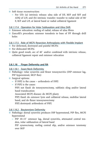n Soft tissue reconstruction:
± For UD: (a) intrinsic release: ulna side of I/F, M/F and R/F and
ADQ of L/F; and (b) intrinsic transfer: transfer to radial side of M/
F, R/F and L/F, at lateral band or radial collateral ligament
3.8.1.17.4 Operation for Volar Subluxation and Ulna Drift
n Extensor relocation: reefing of radial, release of ulna fibres
n Zancolli's procedure: extensor tenodesis to base of PP through drill
holes
3.8.1.17.5 Role of MCPJ Resection Arthroplasty with Flexible Implant
n For deformed, destroyed and painful MCPJs
n For dislocated MCPJs
n Quite good result, arc of 408 and/or combined with intrinsic release,
collateral ligament repair and extensor relocation
3.8.1.18 Finger Deformity and RA
3.8.1.18.1 Swan-Neck Deformity
n Pathology: volar synovitis and flexor tenosynovitis (DIP extensor lag,
PIP hyperextend, MCP flex)
n Surgical options:
± If DIPJ is the cause ± arthrodesis of DIPJ
± If PIPJ is the cause:
PIPJ not fixed: do tenosynovectomy, sublimis sling and/or lateral
band translocation
Associated MCPJ disease: do MCPJ plasty
PIPJ fixed: do extensor lysis and collateral release, mobilise lateral
band, and do flexor tenosynovectomy
PIPJ destroyed: arthrodesis of PIPJ
3.8.1.18.2 Boutonniere Deformity
n Pathology: dorsal synovitis produces DIP hyperextend, PIP flex, MCPJ
hyperextend
± PIP 10±158 extensor lag, dorsal synovitis, attenuated central ten-
don, volar subluxation of lateral band
PIP synovectomy, reefing central slip, and/or extensor tenotomy
over M/P
a 3.8 Arthritis of the Hand 271
 