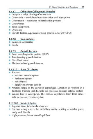 1.1.2.7 Other Non-Collagenous Proteins
n Integrin ± helps binding of osteoclasts
n Osteocalcin ± modulates bone formation and absorption
n Osteonectin ± modulates mineralisation process
n Osteopontin
n Bone sialoprotein
n Cytokines
n Growth factors, e.g. transforming growth factor-b (TGF-b)
1.1.2.8 Non-proteins
n Complex saccharides
n Lipids
1.1.2.9 Growth Factors
n Bone morphogenetic protein (BMP)
n Transforming growth factors
n Fibroblast based
n Platelet-derived growth factors
1.1.2.10 Bone Circulation
n Sources:
± Nutrient arterial system
± Periosteal system
± Metaphyseal
± Epiphyseal system (child)
n Arterial supply of the cortex is centrifugal. Direction is reversed in a
displaced fracture that disrupts the endosteal nutrient arterial system
n Venous flow is centripetal. The cortical capillaries drain from sinus-
oids to emissary venous system
1.1.2.10.1 Nutrient System
n Supplies inner two-thirds of cortex
n Nutrient artery enters the medullary cavity, sending arterioles proxi-
mally and distally
n High pressure, hence centrifugal flow
a 1.1 Bone Structure and Function 11
 