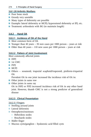 3.8.1.20 Arthritis Mutilans
n Poor bone stock
n Grossly very unstable
n Many types of deformity are possible
n Example: lateral deformity at MCPJ; hyperextend deformity at IPJ, etc.
n Treatment: arthrodesis with BG (to maintain length)
3.8.2 Hand OA
3.8.2.1 Incidence of OA of the Hand
n Most common form of OA
n Younger than 40 years ± 50 new cases per 1000 person ± years at risk
n Older than 60 years ± 110 new cases per 1000 person ± years at risk
3.8.2.2 Pattern of Joint Involvement
Most commonly affected joints
n DIPJ
n 1st CMC
n PIPJ
n MCPJ
n Others ± sesamoid, trapezial scaphoid/trapezoid, pisiform-triquetral
OA
Prevalent OA in one joint increased the incidence risk of OA in:
n Other joints in same row
n Other joints in same ray
OA in DIPJ or PIPJ increased incidence risk of OA in any other hand
joint. However, thumb CMC is not a strong predictor of generalised
disease
3.8.2.3 Clinical Presentation
3.8.2.3.1 Fingers
n Swelling around joints
n Lateral deformity
n Osteophytes/exostoses
± Heberdens nodes
± Bouchards nodes
n Mallet finger
n Mucous cysts/ganglion ± hyaluronic acid filled cysts
274 3 Principles of Hand Surgery
 