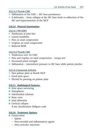 3.8.2.3.2 Thumb CMC
n Subluxation of the CMC ± MC base prominence
n Z-deformity ± bony collapse at the MC base leads to adduction of the
MC and hyperextension of the MCP
3.8.2.4 Physical Examination
3.8.2.4.1 PIPJ/DIPJ
n Tenderness at joint line
n Lateral instability
n Pain on axial compression
n Crepitus on axial compression
n Reduced ROM
3.8.2.4.2 Thumb CMC
n Tenderness over 1st CMC
n Pain and crepitus on axial compression ± torque test
n Decreased pinch strength
n Subluxation ± intermittent pressure to MC base while patient pinches
3.8.2.4.3 Sesamoid Arthritis
n Pain palmar plate at thumb MCP
n Good joint space
n Elicited by pressing on palmar plate
3.8.2.5 Radiological Features
n Joint space narrowing
n Osteophytes
n Subchondral sclerosis
n Bony cysts
n Joint deformity
n Cortical collapse
X-ray classification: Kellgren scale
3.8.2.6 Treatment Options
n Conservative
± Splints
± Non-steroidal anti-inflammatory agents
± Intra-articular injections
a 3.8 Arthritis of the Hand 275
 