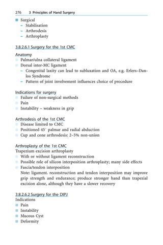 n Surgical
± Stabilisation
± Arthrodesis
± Arthroplasty
3.8.2.6.1 Surgery for the 1st CMC
Anatomy
n Palmar/ulna collateral ligament
n Dorsal inter-MC ligament
± Congenital laxity can lead to subluxation and OA, e.g. Erlers±Dan-
los Syndrome
± Pattern of joint involvement influences choice of procedure
Indications for surgery
n Failure of non-surgical methods
n Pain
n Instability ± weakness in grip
Arthrodesis of the 1st CMC
n Disease limited to CMC
n Positioned 458 palmar and radial abduction
n Cup and cone arthrodesis: 2±5% non-union
Arthroplasty of the 1st CMC
Trapezium excision arthroplasty
n With or without ligament reconstruction
n Possible role of silicon interposition arthroplasty; many side effects
n Fascia/tendon interposition
Note: ligament. reconstruction and tendon interposition may improve
grip strength and endurance; produce stronger hand than trapezial
excision alone, although they have a slower recovery
3.8.2.6.2 Surgery for the DIPJ
Indications
n Pain
n Instability
n Mucous Cyst
n Deformity
276 3 Principles of Hand Surgery
 