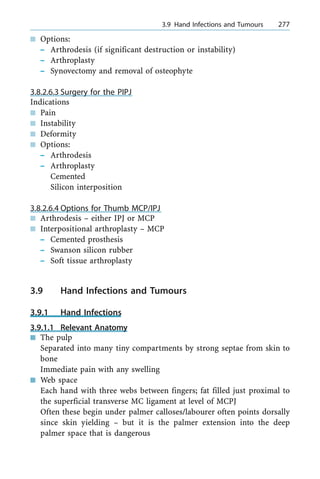 n Options:
± Arthrodesis (if significant destruction or instability)
± Arthroplasty
± Synovectomy and removal of osteophyte
3.8.2.6.3 Surgery for the PIPJ
Indications
n Pain
n Instability
n Deformity
n Options:
± Arthrodesis
± Arthroplasty
Cemented
Silicon interposition
3.8.2.6.4 Options for Thumb MCP/IPJ
n Arthrodesis ± either IPJ or MCP
n Interpositional arthroplasty ± MCP
± Cemented prosthesis
± Swanson silicon rubber
± Soft tissue arthroplasty
3.9 Hand Infections and Tumours
3.9.1 Hand Infections
3.9.1.1 Relevant Anatomy
n The pulp
Separated into many tiny compartments by strong septae from skin to
bone
Immediate pain with any swelling
n Web space
Each hand with three webs between fingers; fat filled just proximal to
the superficial transverse MC ligament at level of MCPJ
Often these begin under palmer calloses/labourer often points dorsally
since skin yielding ± but it is the palmer extension into the deep
palmer space that is dangerous
a 3.9 Hand Infections and Tumours 277
 