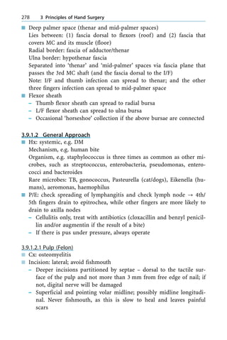 n Deep palmer space (thenar and mid-palmer spaces)
Lies between: (1) fascia dorsal to flexors (roof) and (2) fascia that
covers MC and its muscle (floor)
Radial border: fascia of adductor/thenar
Ulna border: hypothenar fascia
Separated into `thenar' and `mid-palmer' spaces via fascia plane that
passes the 3rd MC shaft (and the fascia dorsal to the I/F)
Note: I/F and thumb infection can spread to thenar; and the other
three fingers infection can spread to mid-palmer space
n Flexor sheath
± Thumb flexor sheath can spread to radial bursa
± L/F flexor sheath can spread to ulna bursa
± Occasional `horseshoe' collection if the above bursae are connected
3.9.1.2 General Approach
n Hx: systemic, e.g. DM
Mechanism, e.g. human bite
Organism, e.g. staphylococcus is three times as common as other mi-
crobes, such as streptococcus, enterobacteria, pseudomonas, entero-
cocci and bacteroides
Rare microbes: TB, gonococcus, Pasteurella (cat/dogs), Eikenella (hu-
mans), aeromonas, haemophilus
n P/E: check spreading of lymphangitis and check lymph node ? 4th/
5th fingers drain to epitrochea, while other fingers are more likely to
drain to axilla nodes
± Cellulitis only, treat with antibiotics (cloxacillin and benzyl penicil-
lin and/or augmentin if the result of a bite)
± If there is pus under pressure, always operate
3.9.1.2.1 Pulp (Felon)
n Cx: osteomyelitis
n Incision: lateral; avoid fishmouth
± Deeper incisions partitioned by septae ± dorsal to the tactile sur-
face of the pulp and not more than 3 mm from free edge of nail; if
not, digital nerve will be damaged
± Superficial and pointing volar midline; possibly midline longitudi-
nal. Never fishmouth, as this is slow to heal and leaves painful
scars
278 3 Principles of Hand Surgery
 