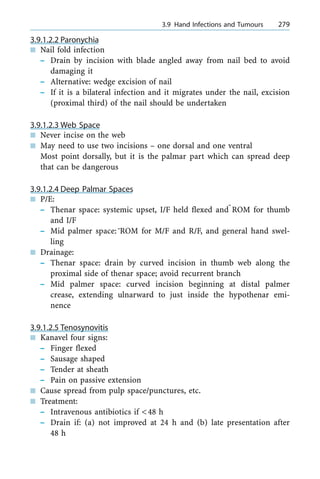 3.9.1.2.2 Paronychia
n Nail fold infection
± Drain by incision with blade angled away from nail bed to avoid
damaging it
± Alternative: wedge excision of nail
± If it is a bilateral infection and it migrates under the nail, excision
(proximal third) of the nail should be undertaken
3.9.1.2.3 Web Space
n Never incise on the web
n May need to use two incisions ± one dorsal and one ventral
Most point dorsally, but it is the palmar part which can spread deep
that can be dangerous
3.9.1.2.4 Deep Palmar Spaces
n P/E:
± Thenar space: systemic upset, I/F held flexed andÅROM for thumb
and I/F
± Mid palmer space:ÅROM for M/F and R/F, and general hand swel-
ling
n Drainage:
± Thenar space: drain by curved incision in thumb web along the
proximal side of thenar space; avoid recurrent branch
± Mid palmer space: curved incision beginning at distal palmer
crease, extending ulnarward to just inside the hypothenar emi-
nence
3.9.1.2.5 Tenosynovitis
n Kanavel four signs:
± Finger flexed
± Sausage shaped
± Tender at sheath
± Pain on passive extension
n Cause spread from pulp space/punctures, etc.
n Treatment:
± Intravenous antibiotics if <48 h
± Drain if: (a) not improved at 24 h and (b) late presentation after
48 h
a 3.9 Hand Infections and Tumours 279
 