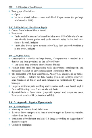 n Two types of incisions:
± Open
± Incise at distal palmer crease and distal finger crease (or perhaps
midlateral at M/P)
3.9.1.2.6 Radial and Ulna Bursa Sepsis
n Cause: from infected flexor sheath
n Treatment:
± Drain radial bursa: make lateral incision over P/P of the thumb, en-
ters sheath; insert probe and push towards wrist. Make 2nd inci-
sion at its end. Irrigate
± Drain ulna bursa: open at ulna side of L/F, then proceed proximally
at the wrist. Irrigate
3.9.1.2.7 Other Areas
n Osteomyelitis ± similar to large bones, if amputation is needed, it is
done at the joint proximal to the infected bone
± D/P cases may improve after abscess drained
n Human bites: must be aggressive with intravenous cepalosporin and
penicillin washout on any exposed joint (commonly MCP)
n TB: associated with fish tanks/pools. An atypical example is as persis-
tent synovitis ± culture can take weeks; treatment involves synovect-
omy /excision of lesion and anti-tuberculous medications by micro-
biologist
n Herpetic whitlow: pain swelling and vesicular rash ± on thumb and I/
Fs; ± self-limiting, lasts 3 weeks; do not drain
n Sporotrichosis ± from roses, lymphatic spread and lumps are seen.
Treatment involves KI (potassium iodide)
3.9.1.3 Appendix: Atypical Mycobacteria
3.9.1.3.1 Introduction
n Majority of chronic hand infections
n Strive at lower temperature, hence involve upper or lower extremities,
rather than the lung
n Treatment: debridement and anti-TB drugs according to suggestion of
microbiologists
n Common examples:
280 3 Principles of Hand Surgery
 