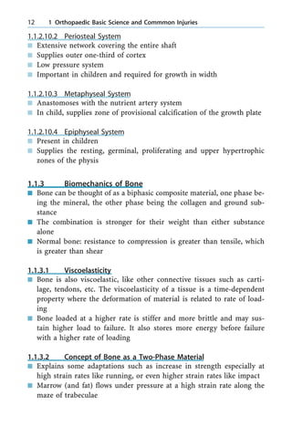 1.1.2.10.2 Periosteal System
n Extensive network covering the entire shaft
n Supplies outer one-third of cortex
n Low pressure system
n Important in children and required for growth in width
1.1.2.10.3 Metaphyseal System
n Anastomoses with the nutrient artery system
n In child, supplies zone of provisional calcification of the growth plate
1.1.2.10.4 Epiphyseal System
n Present in children
n Supplies the resting, germinal, proliferating and upper hypertrophic
zones of the physis
1.1.3 Biomechanics of Bone
n Bone can be thought of as a biphasic composite material, one phase be-
ing the mineral, the other phase being the collagen and ground sub-
stance
n The combination is stronger for their weight than either substance
alone
n Normal bone: resistance to compression is greater than tensile, which
is greater than shear
1.1.3.1 Viscoelasticity
n Bone is also viscoelastic, like other connective tissues such as carti-
lage, tendons, etc. The viscoelasticity of a tissue is a time-dependent
property where the deformation of material is related to rate of load-
ing
n Bone loaded at a higher rate is stiffer and more brittle and may sus-
tain higher load to failure. It also stores more energy before failure
with a higher rate of loading
1.1.3.2 Concept of Bone as a Two-Phase Material
n Explains some adaptations such as increase in strength especially at
high strain rates like running, or even higher strain rates like impact
n Marrow (and fat) flows under pressure at a high strain rate along the
maze of trabeculae
12 1 Orthopaedic Basic Science and Commmon Injuries
 