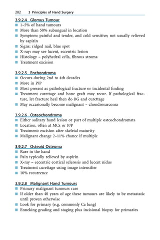 3.9.2.4 Glomus Tumour
n 1±5% of hand tumours
n More than 50% subungual in location
n Symptom: painful and tender, and cold sensitive; not usually relieved
by aspirin
n Signs: ridged nail, blue spot
n X-ray: may see lucent, eccentric lesion
n Histology ± polyhedral cells, fibrous stroma
n Treatment excision
3.9.2.5 Enchondroma
n Occurs during 2nd to 4th decades
n More in P/P
n Most present as pathological fracture or incidental finding
n Treatment curettage and bone graft may recur. If pathological frac-
ture, let fracture heal then do BG and curettage
n May occasionally become malignant ± chondrosarcoma
3.9.2.6 Osteochondroma
n Either solitary hand lesion or part of multiple osteochondromata
n Location: often at MCs or P/P
n Treatment: excision after skeletal maturity
n Malignant change 2±11% chance if multiple
3.9.2.7 Osteoid Osteoma
n Rare in the hand
n Pain typically relieved by aspirin
n X-ray ± eccentric cortical sclerosis and lucent nidus
n Treatment curettage using image intensifier
n 10% recurrence
3.9.2.8 Malignant Hand Tumours
n Primary malignant tumours rare
n If older than 40 years of age these tumours are likely to be metastatic
until proven otherwise
n Look for primary (e.g. commonly Ca lung)
n Enneking grading and staging plus incisional biopsy for primaries
282 3 Principles of Hand Surgery
 
