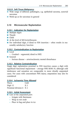 3.9.2.9 Soft Tissue Malignancy
n Wide range of different pathologies, e.g. epitheloid sarcoma, synovial
sarcomas
n Work-up as for sarcomas in general
3.10 Microvascular Replantation
3.10.1 Indication for Replantation
n Multiple digits
n Thumb
n Child
n At the level of MC/wrist/forearm
n For individual digit, if distal to FDS insertion ± often results in rea-
sonably satisfactory function
3.10.2 Contraindication to Replantation
n Local
± Crushed ± segmental; distal to DIPJ
n General
± Serious disease ± arteriosclerosis; mental disturbance
3.10.3 Relative Contraindication
Single digit replantation proximal to FDS insertion causes a digit with
significant functional impairment ± average PIPJ ROM 35, although cold
intolerance and sensation are comparable to more distally amputated
cases. For cases with concomitant PIPJ injury, amputation may also be
considered
3.10.4 Ischaemia Time Allowed
Warm Cold
Digit 12 X 2
Proximal division 6 X 2
3.10.5 Initial Assessment
n Care of the amputated part:
± Irrigate with Hartmann
± Wrap in wet swab
± Place in bag and place in ice
a 3.10 Microvascular Replantation 283
 