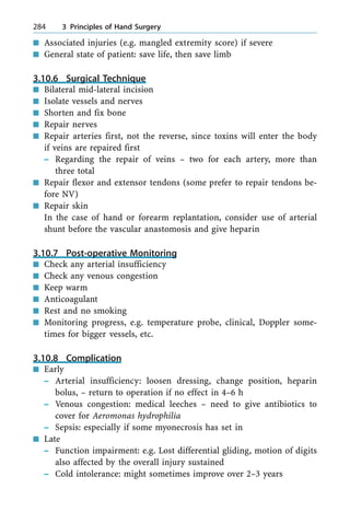 n Associated injuries (e.g. mangled extremity score) if severe
n General state of patient: save life, then save limb
3.10.6 Surgical Technique
n Bilateral mid-lateral incision
n Isolate vessels and nerves
n Shorten and fix bone
n Repair nerves
n Repair arteries first, not the reverse, since toxins will enter the body
if veins are repaired first
± Regarding the repair of veins ± two for each artery, more than
three total
n Repair flexor and extensor tendons (some prefer to repair tendons be-
fore NV)
n Repair skin
In the case of hand or forearm replantation, consider use of arterial
shunt before the vascular anastomosis and give heparin
3.10.7 Post-operative Monitoring
n Check any arterial insufficiency
n Check any venous congestion
n Keep warm
n Anticoagulant
n Rest and no smoking
n Monitoring progress, e.g. temperature probe, clinical, Doppler some-
times for bigger vessels, etc.
3.10.8 Complication
n Early
± Arterial insufficiency: loosen dressing, change position, heparin
bolus, ± return to operation if no effect in 4±6 h
± Venous congestion: medical leeches ± need to give antibiotics to
cover for Aeromonas hydrophilia
± Sepsis: especially if some myonecrosis has set in
n Late
± Function impairment: e.g. Lost differential gliding, motion of digits
also affected by the overall injury sustained
± Cold intolerance: might sometimes improve over 2±3 years
284 3 Principles of Hand Surgery
 