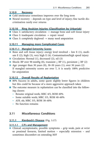 3.10.9 Recovery
n Cold intolerance sometimes improves over the long term
n Neural recovery ± depends on type and level of injury; fine tactile dis-
crimination rarely ever returns
3.10.10 Ring Avulsion Injuries (Classification by Urbaniak)
n Class 1: satisfactory circulation ? manage bone and soft tissue injury
n Class 2: inadequate circulation ? repair vessel
n Class 3: completely degloved ? many need amputation
3.10.11 Managing more Complicated Cases
3.10.11.1 Mangled Extremity Scores
n Bone and soft tissue injury: energy level involved ± low E (1), medi-
um E (2), high (3), very high E (4). Contamination/high speed injury
n Circulation: Normal (1), decreased (2), nil (3)
n Shock: BP over 90 mmHg (0), transient ; BP (1), persistent ; BP (2)
n Age: younger than 30 years (0), 30±50 years (1), over 50 years (2)
If mangled extremity scores are over 7, it is nearly 100% predictive
for amputation
3.10.12 Overall Results of Replantation
n 80% Success in adults, some quote slightly lower figures in children
but this could be because of a more aggressive approach taken
n The outcome measure in replantation can be classified into the follow-
ing classes:
± Resume original work; MRC 4/5, ROM 60%
± Some suitable work; MRC 3/5, ROM 40±60%
± ADL ok; MRC 3/5, ROM 30±40%
± No function remains
3.11 Miscellaneous Conditions
3.11.1 Kienbock's Disease (Fig. 3.17)
3.11.1.1 C/Fs and Management
n Clinical: asymptomatic, possible symptoms ± grip weak, pain at wrist
or proximal forearm, limited motion ± especially extension ± and
sometimes discomfort on extending M/F
a 3.11 Miscellaneous Conditions 285
 
