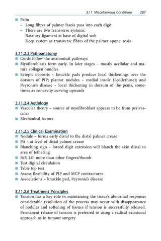 n Palm
± Long fibres of palmer fascia pass into each digit
± There are two transverse systems:
Natatory ligament at base of digital web
Deep system as transverse fibres of the palmer aponeurosis
3.11.2.3 Pathoanatomy
n Cords follow the anatomical pathways
n Myofibroblasts form early. In later stages ± mostly acellular and ma-
ture collagen bundles
n Ectopic deposits ± knuckle pads produce local thickenings over the
dorsum of PIP; plantar nodules ± medial insole (Ledderhose); and
Peyronie's disease ± local thickening in dorsum of the penis, some-
times as concavity curving upwards
3.11.2.4 Aetiology
n Vascular theory ± source of myofibroblast appears to be from perivas-
cular
n Mechanical factors
3.11.2.5 Clinical Examination
n Nodule ± forms early distal to the distal palmer crease
n Pit ± at level of distal palmer crease
n Blanching sign ± forced digit extension will blanch the skin distal to
area of tethering
n R/F, L/F more than other fingers/thumb
n Test digital circulation
n Table top test
n Assess flexibility of PIP and MCP contractures
n Associations ± knuckle pad, Peyronie's disease
3.11.2.6 Treatment Principles
n Tension has a key role in maintaining the tissue's abnormal response;
considerable resolution of the process may occur with disappearance
of nodules and softening of tissues if tension is successfully released.
Permanent release of tension is preferred to using a radical excisional
approach as in tumour surgery
a 3.11 Miscellaneous Conditions 287
 