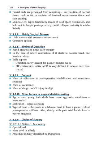 n Fascial ends are prevented from re-uniting ± interposition of normal
tissue, such as fat, or excision of involved subcutaneous tissue and
skin grafting
n Minimise cell reproliferation by means of dead space elimination, and
hold out to length post-operatively (until collagen maturity is estab-
lished)
3.11.2.7 Mainly Surgical Disease
n Little success with conservative treatment
n Operative options
3.11.2.8 Timing of Operation
n Rapid progression needs early surgery
n In the case of severe contracture, if it starts to become fixed, one
needs no delay
n Table top test
± Operation rarely needed for palmer nodules per se
± PIP contracture, unlike MCP, is very difficult to release once con-
tracted
3.11.2.9 Consent
n Warn of adherence to post-operative rehabilitation and sometimes
splinting
n Warn of recurrence
n Warn of danger to NV injury in digit
3.11.2.10 Other factors in surgical decision making
n Age ± most young individuals have more aggressive conditions ±
more radical
n Motivation ± needs assessing
n Type of hand ± the hands of a labourer tend to have a greater risk of
post-operative stiffness. Also, elderly with pale cold hands have a
poorer prognosis
3.11.2.11 Choice of Surgery
3.11.2.11.1 Option 1: Fasciotomy
n Open/closed
n More used in elderly
n Procedure initially described by Dupuytren
288 3 Principles of Hand Surgery
 