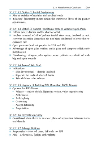 3.11.2.11.2 Option 2: Partial Fasciectomy
n Aim at excision of nodules and involved cords
n `Selective' fasiectomy means retain the transverse fibres of the palmer
aponeurosis
3.11.2.11.3 Option 3: Radical Fasiectomy With or Without Open Palm
n Diffuse severe disease and/or absence of fat
n Involves removal of all of palmer fascial structures, involved or not.
However, extensive dissection has not been confirmed to lower the re-
currence rate
n Open palm method not popular in USA and UK
n Advantage of open palm option: quick pain and complete relief; early
mobilisation
n Disadvantage of open palm option: some patients are afraid of such
big and open wounds
3.11.2.11.4 Role of Skin Graft
n Indications:
± Skin involvement ± dermis involved
± Separate the ends of affected fascia
± Skin deficient after release
3.11.2.11.5 Urgency of Tackling PIPJ More than MCPJ Disease
n Options for PIP disease
± Release ± tendon sheath, ligament release, volar capsulectomy
± Arthrodesis
± Arthroplasty
± Osteotomy
± Accept deformity
± Amputation
3.11.2.11.6 Dermofasciectomy
n Considered when there is no clear plane of separation between fascia
and dermis
3.11.2.11.7 Salvage Options
n Amputation ± selected cases, L/F only not R/F
n PIPJ ± arthrodesis, fusion, arthroplasty
a 3.11 Miscellaneous Conditions 289
 