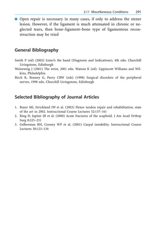 n Open repair is necessary in many cases, if only to address the stener
lesion. However, if the ligament is much attenuated in chronic or ne-
glected tears, then bone±ligament±bone type of ligamentous recon-
struction may be tried
General Bibliography
Smith P (ed) (2002) Lister's the hand (Diagnosis and Indications), 4th edn. Churchill
Livingstone, Edinburgh
Weinzweig J (2001) The wrist, 2001 edn. Watson K (ed). Lippincott Williams and Wil-
kins, Philadelphia
Birch R, Bonney G, Parry CBW (eds) (1998) Surgical disorders of the peripheral
nerves, 1998 edn. Churchill Livingstone, Edinburgh
Selected Bibliography of Journal Articles
1. Boyer MI, Strickland JW et al. (2003) Flexor tendon repair and rehabilitation, state
of the art in 2002. Instructional Course Lectures 52:137±161
2. Ring D, Jupiter JB et al. (2000) Acute fractures of the scaphoid. J Am Acad Orthop
Surg 8:225±231
3. Gelberman RH, Cooney WP et al. (2001) Carpal instability. Instructional Course
Lectures 50:123±134
a 3.11 Miscellaneous Conditions 291
 