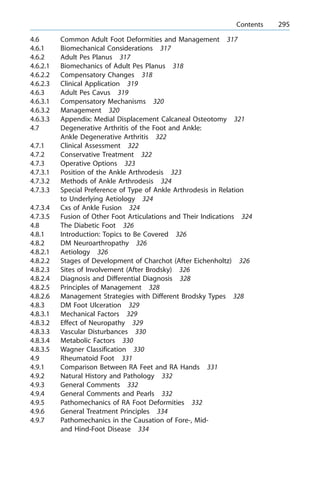 4.6 Common Adult Foot Deformities and Management 317
4.6.1 Biomechanical Considerations 317
4.6.2 Adult Pes Planus 317
4.6.2.1 Biomechanics of Adult Pes Planus 318
4.6.2.2 Compensatory Changes 318
4.6.2.3 Clinical Application 319
4.6.3 Adult Pes Cavus 319
4.6.3.1 Compensatory Mechanisms 320
4.6.3.2 Management 320
4.6.3.3 Appendix: Medial Displacement Calcaneal Osteotomy 321
4.7 Degenerative Arthritis of the Foot and Ankle:
Ankle Degenerative Arthritis 322
4.7.1 Clinical Assessment 322
4.7.2 Conservative Treatment 322
4.7.3 Operative Options 323
4.7.3.1 Position of the Ankle Arthrodesis 323
4.7.3.2 Methods of Ankle Arthrodesis 324
4.7.3.3 Special Preference of Type of Ankle Arthrodesis in Relation
to Underlying Aetiology 324
4.7.3.4 Cxs of Ankle Fusion 324
4.7.3.5 Fusion of Other Foot Articulations and Their Indications 324
4.8 The Diabetic Foot 326
4.8.1 Introduction: Topics to Be Covered 326
4.8.2 DM Neuroarthropathy 326
4.8.2.1 Aetiology 326
4.8.2.2 Stages of Development of Charchot (After Eichenholtz) 326
4.8.2.3 Sites of Involvement (After Brodsky) 326
4.8.2.4 Diagnosis and Differential Diagnosis 328
4.8.2.5 Principles of Management 328
4.8.2.6 Management Strategies with Different Brodsky Types 328
4.8.3 DM Foot Ulceration 329
4.8.3.1 Mechanical Factors 329
4.8.3.2 Effect of Neuropathy 329
4.8.3.3 Vascular Disturbances 330
4.8.3.4 Metabolic Factors 330
4.8.3.5 Wagner Classification 330
4.9 Rheumatoid Foot 331
4.9.1 Comparison Between RA Feet and RA Hands 331
4.9.2 Natural History and Pathology 332
4.9.3 General Comments 332
4.9.4 General Comments and Pearls 332
4.9.5 Pathomechanics of RA Foot Deformities 332
4.9.6 General Treatment Principles 334
4.9.7 Pathomechanics in the Causation of Fore-, Mid-
and Hind-Foot Disease 334
a Contents 295
 