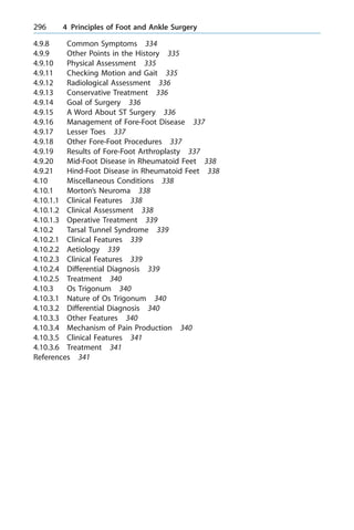 4.9.8 Common Symptoms 334
4.9.9 Other Points in the History 335
4.9.10 Physical Assessment 335
4.9.11 Checking Motion and Gait 335
4.9.12 Radiological Assessment 336
4.9.13 Conservative Treatment 336
4.9.14 Goal of Surgery 336
4.9.15 A Word About ST Surgery 336
4.9.16 Management of Fore-Foot Disease 337
4.9.17 Lesser Toes 337
4.9.18 Other Fore-Foot Procedures 337
4.9.19 Results of Fore-Foot Arthroplasty 337
4.9.20 Mid-Foot Disease in Rheumatoid Feet 338
4.9.21 Hind-Foot Disease in Rheumatoid Feet 338
4.10 Miscellaneous Conditions 338
4.10.1 Morton's Neuroma 338
4.10.1.1 Clinical Features 338
4.10.1.2 Clinical Assessment 338
4.10.1.3 Operative Treatment 339
4.10.2 Tarsal Tunnel Syndrome 339
4.10.2.1 Clinical Features 339
4.10.2.2 Aetiology 339
4.10.2.3 Clinical Features 339
4.10.2.4 Differential Diagnosis 339
4.10.2.5 Treatment 340
4.10.3 Os Trigonum 340
4.10.3.1 Nature of Os Trigonum 340
4.10.3.2 Differential Diagnosis 340
4.10.3.3 Other Features 340
4.10.3.4 Mechanism of Pain Production 340
4.10.3.5 Clinical Features 341
4.10.3.6 Treatment 341
References 341
296 4 Principles of Foot and Ankle Surgery
 