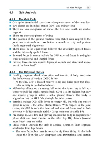 4.1 Gait Analysis
4.1.1 The Gait Cycle
n Gait cycles from initial contact to subsequent contact of the same foot
n Two phases are included: stance (60%) and swing (40%)
n There are four sub-phases of stance; the first and fourth are double
support
n There are three sub-phases of swing
n The position of the ground reaction force (GRF) with respect to the
joint centre depends on two factors ± muscle activity and posture
(body segmental alignment)
n There must be an equilibrium between the externally applied forces
and the internally applied forces
n External forces in stance include the GRF; external forces in swing in-
clude gravitational and inertial forces
n Internal forces include muscle, ligament, capsule and structural anato-
my of the bone itself
4.1.2 The Different Phases
n Loading response: shock absorption and transfer of body load onto
the limb; centre of motion (COM) is low
± At the end, GRF is located relative to hip and knees such that mus-
cular activity is needed to balance
n Mid-swing: climbs up an energy hill using the hamstring as hip ex-
tensor to pull the thigh segment back; COM is at its highest, but only
one muscle group is active ± ankle plantar flexors. The body is
aligned so that the GRF falls through the joint centres
n Terminal stance: COM falls down an energy hill, but only one muscle
group is active ± the ankle plantar-flexors. With respect to the joint
centre, the GRF is such that internal and external forces tend to bal-
ance out with little muscle activity (large moments by ankle PF)
n Pre-swing: COM is low and moving quickly; the body is preparing for
phase shift and load transfer to the other leg. Hip flexors (second
most important) are active
n Initial swing: shortens the limb to achieve clearance; thigh segment
accelerates from hip flexors
± The knee flexes, but there is no active hip flexor firing. As the limb
leaves the floor, the GRF disappears and gravitational and inertial
a 4.1 Gait Analysis 297
 