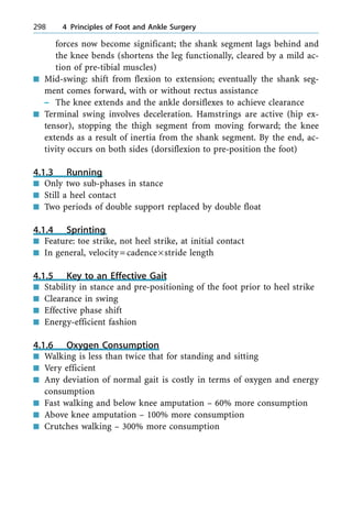forces now become significant; the shank segment lags behind and
the knee bends (shortens the leg functionally, cleared by a mild ac-
tion of pre-tibial muscles)
n Mid-swing: shift from flexion to extension; eventually the shank seg-
ment comes forward, with or without rectus assistance
± The knee extends and the ankle dorsiflexes to achieve clearance
n Terminal swing involves deceleration. Hamstrings are active (hip ex-
tensor), stopping the thigh segment from moving forward; the knee
extends as a result of inertia from the shank segment. By the end, ac-
tivity occurs on both sides (dorsiflexion to pre-position the foot)
4.1.3 Running
n Only two sub-phases in stance
n Still a heel contact
n Two periods of double support replaced by double float
4.1.4 Sprinting
n Feature: toe strike, not heel strike, at initial contact
n In general, velocity=cadence´stride length
4.1.5 Key to an Effective Gait
n Stability in stance and pre-positioning of the foot prior to heel strike
n Clearance in swing
n Effective phase shift
n Energy-efficient fashion
4.1.6 Oxygen Consumption
n Walking is less than twice that for standing and sitting
n Very efficient
n Any deviation of normal gait is costly in terms of oxygen and energy
consumption
n Fast walking and below knee amputation ± 60% more consumption
n Above knee amputation ± 100% more consumption
n Crutches walking ± 300% more consumption
298 4 Principles of Foot and Ankle Surgery
 