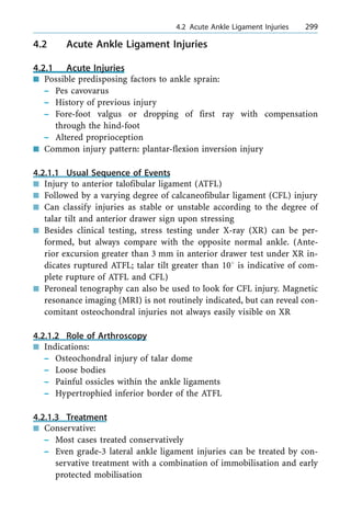4.2 Acute Ankle Ligament Injuries
4.2.1 Acute Injuries
n Possible predisposing factors to ankle sprain:
± Pes cavovarus
± History of previous injury
± Fore-foot valgus or dropping of first ray with compensation
through the hind-foot
± Altered proprioception
n Common injury pattern: plantar-flexion inversion injury
4.2.1.1 Usual Sequence of Events
n Injury to anterior talofibular ligament (ATFL)
n Followed by a varying degree of calcaneofibular ligament (CFL) injury
n Can classify injuries as stable or unstable according to the degree of
talar tilt and anterior drawer sign upon stressing
n Besides clinical testing, stress testing under X-ray (XR) can be per-
formed, but always compare with the opposite normal ankle. (Ante-
rior excursion greater than 3 mm in anterior drawer test under XR in-
dicates ruptured ATFL; talar tilt greater than 108 is indicative of com-
plete rupture of ATFL and CFL)
n Peroneal tenography can also be used to look for CFL injury. Magnetic
resonance imaging (MRI) is not routinely indicated, but can reveal con-
comitant osteochondral injuries not always easily visible on XR
4.2.1.2 Role of Arthroscopy
n Indications:
± Osteochondral injury of talar dome
± Loose bodies
± Painful ossicles within the ankle ligaments
± Hypertrophied inferior border of the ATFL
4.2.1.3 Treatment
n Conservative:
± Most cases treated conservatively
± Even grade-3 lateral ankle ligament injuries can be treated by con-
servative treatment with a combination of immobilisation and early
protected mobilisation
a 4.2 Acute Ankle Ligament Injuries 299
 