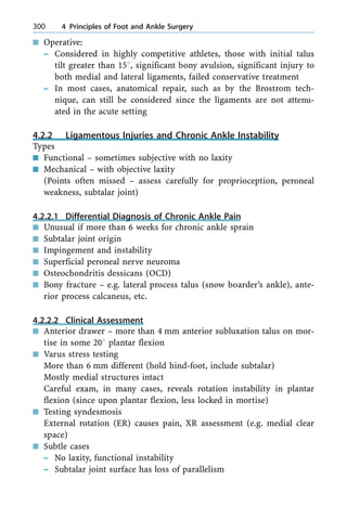 n Operative:
± Considered in highly competitive athletes, those with initial talus
tilt greater than 158, significant bony avulsion, significant injury to
both medial and lateral ligaments, failed conservative treatment
± In most cases, anatomical repair, such as by the Brostrom tech-
nique, can still be considered since the ligaments are not attenu-
ated in the acute setting
4.2.2 Ligamentous Injuries and Chronic Ankle Instability
Types
n Functional ± sometimes subjective with no laxity
n Mechanical ± with objective laxity
(Points often missed ± assess carefully for proprioception, peroneal
weakness, subtalar joint)
4.2.2.1 Differential Diagnosis of Chronic Ankle Pain
n Unusual if more than 6 weeks for chronic ankle sprain
n Subtalar joint origin
n Impingement and instability
n Superficial peroneal nerve neuroma
n Osteochondritis dessicans (OCD)
n Bony fracture ± e.g. lateral process talus (snow boarder's ankle), ante-
rior process calcaneus, etc.
4.2.2.2 Clinical Assessment
n Anterior drawer ± more than 4 mm anterior subluxation talus on mor-
tise in some 208 plantar flexion
n Varus stress testing
More than 6 mm different (hold hind-foot, include subtalar)
Mostly medial structures intact
Careful exam, in many cases, reveals rotation instability in plantar
flexion (since upon plantar flexion, less locked in mortise)
n Testing syndesmosis
External rotation (ER) causes pain, XR assessment (e.g. medial clear
space)
n Subtle cases
± No laxity, functional instability
± Subtalar joint surface has loss of parallelism
300 4 Principles of Foot and Ankle Surgery
 