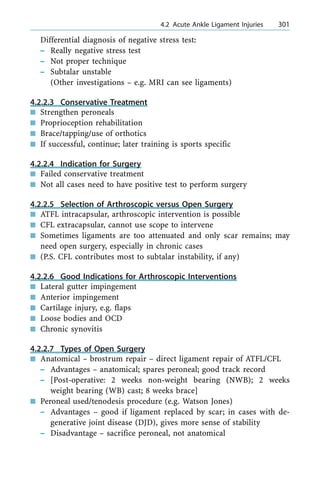 Differential diagnosis of negative stress test:
± Really negative stress test
± Not proper technique
± Subtalar unstable
(Other investigations ± e.g. MRI can see ligaments)
4.2.2.3 Conservative Treatment
n Strengthen peroneals
n Proprioception rehabilitation
n Brace/tapping/use of orthotics
n If successful, continue; later training is sports specific
4.2.2.4 Indication for Surgery
n Failed conservative treatment
n Not all cases need to have positive test to perform surgery
4.2.2.5 Selection of Arthroscopic versus Open Surgery
n ATFL intracapsular, arthroscopic intervention is possible
n CFL extracapsular, cannot use scope to intervene
n Sometimes ligaments are too attenuated and only scar remains; may
need open surgery, especially in chronic cases
n (P.S. CFL contributes most to subtalar instability, if any)
4.2.2.6 Good Indications for Arthroscopic Interventions
n Lateral gutter impingement
n Anterior impingement
n Cartilage injury, e.g. flaps
n Loose bodies and OCD
n Chronic synovitis
4.2.2.7 Types of Open Surgery
n Anatomical ± brostrum repair ± direct ligament repair of ATFL/CFL
± Advantages ± anatomical; spares peroneal; good track record
± [Post-operative: 2 weeks non-weight bearing (NWB); 2 weeks
weight bearing (WB) cast; 8 weeks brace]
n Peroneal used/tenodesis procedure (e.g. Watson Jones)
± Advantages ± good if ligament replaced by scar; in cases with de-
generative joint disease (DJD), gives more sense of stability
± Disadvantage ± sacrifice peroneal, not anatomical
a 4.2 Acute Ankle Ligament Injuries 301
 