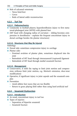 n Role of calcaneal osteotomy
± Varus hind-foot
± Cavus
± Redo of lateral ankle reconstruction
4.2.3 Turf Toe
4.2.3.1 Pathomechanics
n Commonly in football players; hyperdorsiflexion injury to first meta-
tarsal-phalangeal joint (MTPJ) with planted foot
n (MT head with changing radius of curvature ± sliding becomes com-
pression in dorsiflexion ± explains the frequent concomitant injury to
dorsal cartilage besides the plantar structures)
4.2.3.2 Structures that May Be Injured
Pathology
n Dorsal side: sometimes compression injury to cartilage
n Plantar side:
± Proximal avulsion of plantar plate, sometimes displaced into the
joint
± Buttonhole of MT head through intersesamoid (ruptured) ligament
± Buttonhole of MT head through medial sesamoid fracture
4.2.3.3 Management
n Conservative, if mild (by taping to limit joint motion and compres-
sion; orthoses limit joint motion, e.g. Morton's extension, shoe-wear
modification)
n Operative, if significant injury to joint capsule and the sesamoid com-
plex
n Prevention
± Avoid athlete foot wares that are too flexible
± Return to grass playing field rather than using hard artificial turf
4.2.4 Sesamoid Dysfunction
4.2.4.1 Introduction
n As usual, concomitant injury to turf toe
n Types of injuries:
± Separation of bipartite sesamoid
± Sesamoid fracture
302 4 Principles of Foot and Ankle Surgery
 