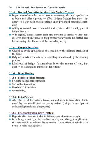 1.1.4 Normal Protective Mechanisms Against Trauma
n Importance of muscle contractions to counteract the load application
to bone and offer a protective effect (fatigue fracture has more ten-
dency to occur with muscle fatigue upon prolonged strenuous exer-
cise)
n Ability of normal bone to remodel and repair its defects help prevent
fatigue fracture
n With ageing, bones increase their area moment of inertia by distribut-
ing even more bone tissue in the periphery away from the central axis
by increasing the diameter of the medullary cavity
1.1.5 Fatigue Fractures
n Caused by cyclic applications of a load below the ultimate strength of
the bone
n Only occur when the rate of remodelling is outpaced by the loading
process
n Likelihood of fatigue fracture depends on the amount of load, fre-
quency of loading and number of repetitions
1.1.6 Bone Healing
1.1.6.1 Stages of Bone Healing
n Fracture haematoma formation
n Soft callus formation
n Hard callus formation
n Remodelling
1.1.6.2 Initial Stages
n After the initial haematoma formation and acute inflammation domi-
nated by neutrophils that secrete cytokines (brings in multipotent
cells, angiogenesis and phagocytes)
1.1.6.3 Effect of Hypoxia After Fracture
n Hypoxia after fracture is due to interruption of vascular supply
n It is thought that hypoxia, resultant acidity and changes in pH cause
the neutrophils to release the cytokines ± one effect of which is to
bring in more angiogenesis
14 1 Orthopaedic Basic Science and Commmon Injuries
 