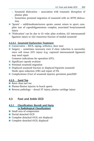 ± Sesamoid dislocation ± association with traumatic disruption of
plantar plate
± Sometimes proximal migration of sesamoid with no MTPJ disloca-
tion
n `Sprain' ± mild/moderate/severe sprain cannot return to sport; com-
plete tear of capsuloligamentous complex; associated bony/sesamoid
injury
n `Dislocation' can be due to (i) volar plate avulsion, (ii) intersesamoid
ligament injury or (iii) transverse fracture of medial sesamoid
4.2.4.2 Sesamoid Dysfunction Treatment
n Conservative ± RICE, taping, orthotics, shoe wear
n Surgery ± sometimes necessary even if close reduction is successful,
since soft tissue (ST) injury (e.g. ruptured intersesamoid ligament)
may need repair
Common indications for operation (OT):
n Significant capsule avulsion
n Proximal sesamoid migration
n Displaced sesamoid fracture or displaced bipartite sesamoid
Needs open reduction (OR) and repair of STs
n Complications (Cxs) of sesamoid injuries: persistent pain/DJD
4.2.5 Sand Toe
n Rarer than turf toe
n Plantar-flexion injuries in beach sports
n Reverse pathology ± dorsal ST injury, plantar cartilage injury
4.3 Foot and Ankle OCD
4.3.1 Classification: Berndt and Harty
(a Radiological Classification)
n Small area of compression
n Partial detached OCD
n Complete detached OCD, not displaced
n Complete detached OCD, displaced
a 4.3 Foot and Ankle OCD 303
 