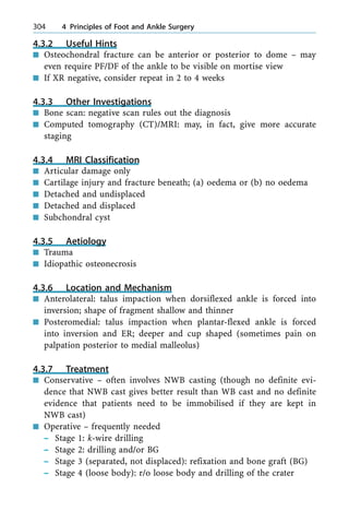 4.3.2 Useful Hints
n Osteochondral fracture can be anterior or posterior to dome ± may
even require PF/DF of the ankle to be visible on mortise view
n If XR negative, consider repeat in 2 to 4 weeks
4.3.3 Other Investigations
n Bone scan: negative scan rules out the diagnosis
n Computed tomography (CT)/MRI: may, in fact, give more accurate
staging
4.3.4 MRI Classification
n Articular damage only
n Cartilage injury and fracture beneath; (a) oedema or (b) no oedema
n Detached and undisplaced
n Detached and displaced
n Subchondral cyst
4.3.5 Aetiology
n Trauma
n Idiopathic osteonecrosis
4.3.6 Location and Mechanism
n Anterolateral: talus impaction when dorsiflexed ankle is forced into
inversion; shape of fragment shallow and thinner
n Posteromedial: talus impaction when plantar-flexed ankle is forced
into inversion and ER; deeper and cup shaped (sometimes pain on
palpation posterior to medial malleolus)
4.3.7 Treatment
n Conservative ± often involves NWB casting (though no definite evi-
dence that NWB cast gives better result than WB cast and no definite
evidence that patients need to be immobilised if they are kept in
NWB cast)
n Operative ± frequently needed
± Stage 1: k-wire drilling
± Stage 2: drilling and/or BG
± Stage 3 (separated, not displaced): refixation and bone graft (BG)
± Stage 4 (loose body): r/o loose body and drilling of the crater
304 4 Principles of Foot and Ankle Surgery
 