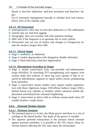 Result is fore-foot abduction, mid-foot pronation and hind-foot val-
gus
Cxs if untreated: impingement laterally at subtalar level and osteoar-
thritis (OA) of the subtalar joint
4.4.1.4 XR Assessment
n Anteroposterior (AP): may see fore-foot abduction or TNJ subluxation
n Lateral: may see mid-foot sagging
n Tenography: does not correlate well with operative findings
n MRI: only if the diagnosis is in question; not in every patient
n Ultrasound: may see size of tendon and changes in echogenicity in-
side the tendon; cheaper than MRI
4.4.1.5 Clinical Stages
n Stage 1: tendinitis, no deformity
n Stage 2: tendon degeneration with elongation, flexible deformity
n Stage 3: fixed deformity, hind-foot degeneration
4.4.1.6 Management According to Stages
n Stage 1: mostly conservative [rest, non-steroidal anti-inflammatory
drugs (NSAIDs), TA stretching, PTT strengthening, arch support, even
custom ankle foot orthosis or short leg cast]; operate if fails to re-
spond by debridement, augment or repair and/or correct predisposing
bony anomalies
n Stage 2: conservative means similar; most require tendon augmenta-
tion with flexor digitorum longus (FDL)/flexor hallucis longis (FHL),
limited fusion (e.g. subtalar or double), and/or calcaneal medial dis-
placement osteotomy/Evans calcaneal lengthening
n Stage 3: conservative as above with or without custom-made shoe; OT
usually involves a triple fusion
4.4.2 Peroneal Tendon Injuries
4.4.2.1 Pertinent Anatomy
n The peroneal groove is, in fact, the fibula groove and there is a rim of
cartilage at the lateral border. The depth of the groove is variable
n The superior peroneal retinaculum is the primary lateral restraint
against peroneal instabilty; it is parallel to the CFL, hence, those in-
version injuries affecting the CFL may injure the retinaculum
306 4 Principles of Foot and Ankle Surgery
 