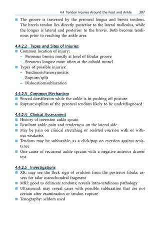 n The groove is traversed by the peroneal longus and brevis tendons.
The brevis tendon lies directly posterior to the lateral malleolus, while
the longus is lateral and posterior to the brevis. Both become tendi-
nous prior to reaching the ankle area
4.4.2.2 Types and Sites of Injuries
n Common location of injury:
± Peroneus brevis: mostly at level of fibular groove
± Peroneus longus: more often at the cuboid tunnel
n Types of possible injuries:
± Tendinosis/tenosynovitis
± Rupture/split
± Dislocation/subluxation
4.4.2.3 Common Mechanism
n Forced dorsiflexion while the ankle is in pushing off posture
n Ruptures/splints of the peroneal tendons likely to be underdiagnosed
4.4.2.4 Clinical Assessment
n History of inversion ankle sprain
n Resultant ankle pain and tenderness on the lateral side
n May be pain on clinical stretching or resisted eversion with or with-
out weakness
n Tendons may be subluxable, as a click/pop on eversion against resis-
tance
n One cause of recurrent ankle sprains with a negative anterior drawer
test
4.4.2.5 Investigations
n XR: may see the fleck sign of avulsion from the posterior fibula; as-
sess for talar osteochondral fragment
n MRI: good to delineate tendons; reveals intra-tendinous pathology
n Ultrasound: may reveal cases with possible subluxation that are not
certain after examination or tendon rupture
n Tenography: seldom used
a 4.4 Tendon Injuries Around the Foot and Ankle 307
 