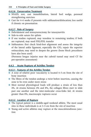 4.4.2.6 Conservative Treatment
n NSAID, rest, cast immobilisation, lateral heel wedge, peroneal
strengthening exercises
n Cast for 4±6 weeks if presents with subluxation/dislocation; less useful
if chronic on presentation
4.4.2.7 Role of Surgery
n Debridement and tenosynovectomy for tenosynovitis
n Side-to-side suture for splints
n If one tendon ruptured, may tenodese to remaining tendon; if both
are ruptured, may need FHL/FDL transfer
n Subluxators: first check hind-foot alignment and assess the integrity
of the lateral ankle ligament, especially the CFL; repair the superior
retinaculum; may need to deepen the groove (bone block procedures
have also been used)
(Peroneus longus injuries near the cuboid tunnel may need CT for
pre-operative assessment)
4.4.3 Acute Rupture of Achilles Tendon
4.4.3.1 Features of the Achilles Tendon
n A zone of relative poor vascularity is located 4±5 cm from the site of
bony insertion
n The fibres of the tendon undergo a twist before insertion, causing the
zone to be even under more stress
n Most normal physiological loads will produce a strain of less than
4%. At strains between 4% and 8%, the collagen fibres start to slide
past one another and the inter-molecular cross-links fail. At strains
greater than 8%, macroscopic ruptures occur
4.4.3.2 Location of Rupture
n The typical patient is a middle-aged weekend athlete. The most usual
sites in these individuals is at 3±5 cm from the site of insertion
n Young and active athletes may rupture at the musculotendinous junc-
tion
308 4 Principles of Foot and Ankle Surgery
 