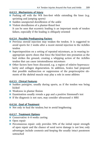4.4.3.3 Mechanisms of Injury
n Pushing off with the WB fore-foot while extending the knee (e.g.
sprinting and jumping sports)
n Sudden unexpected dorsiflexion of the ankle
n Violent dorsiflexion of a plantar-flexed foot
It can be seen that eccentric loading is an important mode of tendon
failure, especially if the loading is obliquely oriented
4.4.3.4 Possible Predisposing Factors
n Previous steroid injection may weaken the tendon. It is suggested to
avoid sports for 2 weeks after a recent steroid injection to the Achilles
tendon
n Superimposition on a setting of repeated microtears, as in wearing in-
appropriate sports shoes that force the hind-foot into pronation as the
heel strikes the ground, creating a whipping action of the Achilles
tendon that can cause intratendinous microtears
n Other factors have been discussed, e.g. a region of relative hypovascu-
larity and collagen degeneration. In addition, Sculco had proposed
that possible malfunction or suppression of the proprioceptive ele-
ments of the skeletal muscle may play a role in some athletes
4.4.3.5 Clinical Features
n Sudden pain/give, usually during sports, as if the tendon was being
kicked
n Weakness in plantar flexion
n Examination usually reveals a gap and a positive Simmond's test
n If the diagnosis is not sure, may consider ultrasound Ô MRI
4.4.3.6 Goal of Treatment
n Not only to heal the tendon; but to avoid lengthening
4.4.3.7 Treatment Options
n Conservative: 6±8 weeks casting
n Open repair
n Percutaneous repair: only provides 50% of the initial repair strength
of open repair and the chance of sural nerve damage is not low; only
advantages include cosmesis and keeping the usually intact paratenon
untouched
a 4.4 Tendon Injuries Around the Foot and Ankle 309
 