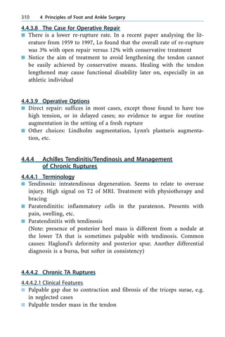 4.4.3.8 The Case for Operative Repair
n There is a lower re-rupture rate. In a recent paper analysing the lit-
erature from 1959 to 1997, Lo found that the overall rate of re-rupture
was 3% with open repair versus 12% with conservative treatment
n Notice the aim of treatment to avoid lengthening the tendon cannot
be easily achieved by conservative means. Healing with the tendon
lengthened may cause functional disability later on, especially in an
athletic individual
4.4.3.9 Operative Options
n Direct repair: suffices in most cases, except those found to have too
high tension, or in delayed cases; no evidence to argue for routine
augmentation in the setting of a fresh rupture
n Other choices: Lindholm augmentation, Lynn's plantaris augmenta-
tion, etc.
4.4.4 Achilles Tendinitis/Tendinosis and Management
of Chronic Ruptures
4.4.4.1 Terminology
n Tendinosis: intratendinous degeneration. Seems to relate to overuse
injury. High signal on T2 of MRI. Treatment with physiotherapy and
bracing
n Paratendinitis: inflammatory cells in the paratenon. Presents with
pain, swelling, etc.
n Paratendinitis with tendinosis
(Note: presence of posterior heel mass is different from a nodule at
the lower TA that is sometimes palpable with tendinosis. Common
causes: Haglund's deformity and posterior spur. Another differential
diagnosis is a bursa, but softer in consistency)
4.4.4.2 Chronic TA Ruptures
4.4.4.2.1 Clinical Features
n Palpable gap due to contraction and fibrosis of the triceps surae, e.g.
in neglected cases
n Palpable tender mass in the tendon
310 4 Principles of Foot and Ankle Surgery
 