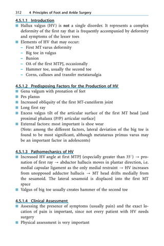 4.5.1.1 Introduction
n Hallux valgus (HV) is not a single disorder. It represents a complex
deformity of the first ray that is frequently accompanied by deformity
and symptoms of the lesser toes
n Elements of HV that may occur:
± First MT varus deformity
± Big toe in valgus
± Bunion
± OA of the first MTPJ, occasionally
± Hammer toe, usually the second toe
± Corns, calluses and transfer metatarsalgia
4.5.1.2 Predisposing Factors for the Production of HV
n Genu valgum with pronation of feet
n Pes planus
n Increased obliquity of the first MT-cuneiform joint
n Long first ray
n Excess valgus tilt of the articular surface of the first MT head [and
proximal phalanx (P/P) articular surface]
n External factors: most important is shoe wear
(Note: among the different factors, lateral deviation of the big toe is
found to be most significant, although metatarsus primus varus may
be an important factor in adolescents)
4.5.1.3 Pathomechanics of HV
n Increased HV angle at first MTPJ (especially greater than 358) ? pro-
nation of first ray ? abductor hallucis moves in plantar direction, i.e.
medial capsular ligament as the only medial restraint ? HV increases
from unopposed adductor hallucis ? MT head drifts medially from
the sesamoid. The lateral sesamoid is displaced into the first MT
space
n Valgus of big toe usually creates hammer of the second toe
4.5.1.4 Clinical Assessment
n Assessing the presence of symptoms (usually pain) and the exact lo-
cation of pain is important, since not every patient with HV needs
surgery
n Physical assessment is very important
312 4 Principles of Foot and Ankle Surgery
 