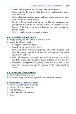 ± Overall limb alignment and the exact sites of tenderness
± Assess not only the fore-foot, but the mid-foot and hind-foot align-
ment and ROM
± Assess abnormal pressure areas, calluses, ulcers, pattern of shoe
wear and WB and NWB posture
± Fore-foot: degree of valgus of big toe, any HV interphalangeus, de-
gree of pronation of the first ray and status of the bunion. Any de-
formity of the lesser toes, such as hammer toe, claw toe, and the
relative lengths
± Others: vascular status, neurological status
4.5.1.5 Radiological Assessment
n Weight-bearing AP and lateral Ô sesamoid view
n Assess the following angles:
± HV angle normally less than 158
± Inter-MT angle normally less than 98
± DMAA (distal MT articular angle): angle of line bisecting MT shaft
with line through base of distal articular cartilage cap (normal is
between 108 and 158)
± Hallux phalangeus angle: angle between long axes of big toe P/P
and distal phalanx bisecting their diaphysis (normally less than 88)
± Also assess the degree of congruency of the first MTPJ and any de-
generative changes; any overall splaying of the foot should be
noted
4.5.1.6 Options of Management
n Conservative: rarely successful
n Operative: many procedures reported; careful selection needed
4.5.1.6.1 Common Operative Options
n Chevron distal first MT osteotomy
n Proximal first MT osteotomy
n First MTPJ fusion
n Keller's excision arthroplasty
n Others
a 4.5 Hallux Valgus and Lesser Toes Deformity 313
 