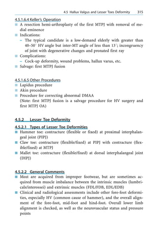 4.5.1.6.4 Keller's Operation
n A resection hemi-arthroplasty of the first MTPJ with removal of me-
dial eminence
n Indications:
± The typical candidate is a low-demand elderly with greater than
40±508 HV angle but inter-MT angle of less than 138; incongruency
of joint with degenerative changes and pronated first ray
n Complications:
± Cock-up deformity, wound problems, hallux varus, etc.
n Salvage: first MTPJ fusion
4.5.1.6.5 Other Procedures
n Lapidus procedure
n Akin procedure
n Procedure for correcting abnormal DMAA
(Note: first MTPJ fusion is a salvage procedure for HV surgery and
first MTPJ OA)
4.5.2 Lesser Toe Deformity
4.5.2.1 Types of Lesser Toe Deformities
n Hammer toe: contracture (flexible or fixed) at proximal interphalan-
geal joint (PIPJ)
n Claw toe: contracture (flexible/fixed) at PIPJ with contracture (flex-
ible/fixed) at MTPJ
n Mallet toe: contracture (flexible/fixed) at dorsal interphalangeal joint
(DIPJ)
4.5.2.2 General Comments
n Most are acquired from improper footwear, but are sometimes ac-
quired from muscle imbalance between the intrinsic muscles (lumbri-
cals/interossei) and extrinsic muscles (FDL/FDB, EDL/EDB)
n Clinical and radiological assessments include other fore-foot deformi-
ties, especially HV (common cause of hammer), and the overall align-
ment of the fore-foot, mid-foot and hind-foot. Overall lower limb
alignment is checked, as well as the neurovascular status and pressure
points
a 4.5 Hallux Valgus and Lesser Toes Deformity 315
 