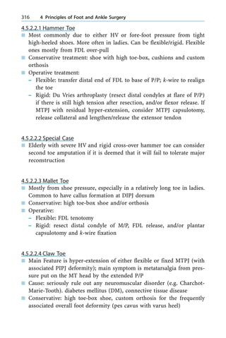 4.5.2.2.1 Hammer Toe
n Most commonly due to either HV or fore-foot pressure from tight
high-heeled shoes. More often in ladies. Can be flexible/rigid. Flexible
ones mostly from FDL over-pull
n Conservative treatment: shoe with high toe-box, cushions and custom
orthosis
n Operative treatment:
± Flexible: transfer distal end of FDL to base of P/P; k-wire to realign
the toe
± Rigid: Du Vries arthroplasty (resect distal condyles at flare of P/P)
if there is still high tension after resection, and/or flexor release. If
MTPJ with residual hyper-extension, consider MTPJ capsulotomy,
release collateral and lengthen/release the extensor tendon
4.5.2.2.2 Special Case
n Elderly with severe HV and rigid cross-over hammer toe can consider
second toe amputation if it is deemed that it will fail to tolerate major
reconstruction
4.5.2.2.3 Mallet Toe
n Mostly from shoe pressure, especially in a relatively long toe in ladies.
Common to have callus formation at DIPJ dorsum
n Conservative: high toe-box shoe and/or orthosis
n Operative:
± Flexible: FDL tenotomy
± Rigid: resect distal condyle of M/P, FDL release, and/or plantar
capsulotomy and k-wire fixation
4.5.2.2.4 Claw Toe
n Main Feature is hyper-extension of either flexible or fixed MTPJ (with
associated PIPJ deformity); main symptom is metatarsalgia from pres-
sure put on the MT head by the extended P/P
n Cause: seriously rule out any neuromuscular disorder (e.g. Charchot-
Marie-Tooth). diabetes mellitus (DM), connective tissue disease
n Conservative: high toe-box shoe, custom orthosis for the frequently
associated overall foot deformity (pes cavus with varus heel)
316 4 Principles of Foot and Ankle Surgery
 