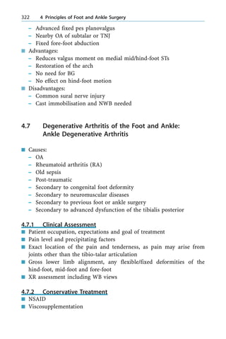 ± Advanced fixed pes planovalgus
± Nearby OA of subtalar or TNJ
± Fixed fore-foot abduction
n Advantages:
± Reduces valgus moment on medial mid/hind-foot STs
± Restoration of the arch
± No need for BG
± No effect on hind-foot motion
n Disadvantages:
± Common sural nerve injury
± Cast immobilisation and NWB needed
4.7 Degenerative Arthritis of the Foot and Ankle:
Ankle Degenerative Arthritis
n Causes:
± OA
± Rheumatoid arthritis (RA)
± Old sepsis
± Post-traumatic
± Secondary to congenital foot deformity
± Secondary to neuromuscular diseases
± Secondary to previous foot or ankle surgery
± Secondary to advanced dysfunction of the tibialis posterior
4.7.1 Clinical Assessment
n Patient occupation, expectations and goal of treatment
n Pain level and precipitating factors
n Exact location of the pain and tenderness, as pain may arise from
joints other than the tibio-talar articulation
n Gross lower limb alignment, any flexible/fixed deformities of the
hind-foot, mid-foot and fore-foot
n XR assessment including WB views
4.7.2 Conservative Treatment
n NSAID
n Viscosupplementation
322 4 Principles of Foot and Ankle Surgery
 