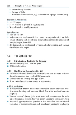 ± Inflammatory diseases
± Salvage of Helal
± Neuromuscular disorders, e.g. sometimes in diplegic cerebral palsy
Position of Arthrodesis
n 10±158 valgus
n 5±108 relative to ground in sagittal plane
n Neutral rotation (avoid pronation)
Complications
n Non-union: 10%
n Mal-union: too much dorsiflexion causes corn up deformity; too little
causes difficulty with toe-off and hyper-extension/possible arthrosis of
interphalangeal joint (IPJ)
n IPJ degeneration: predisposed by trans-articular pinning, not enough
dorsiflexion and valgus
4.8 The Diabetic Foot
4.8.1 Introduction: Topics to Be Covered
n Neuroarthropathy and Charchot joint
n DM foot ulceration
4.8.2 DM Neuroarthropathy (Fig. 4.8)
n Definition: chronic destructive arthropathy of one or more articula-
tions that develops as a result of DM neuropathy
n Unrelated to the severity and type of DM
n If not treated properly, may result in amputation
4.8.2.1 Aetiology
n `Neurovascular' theory: autonomic dysfunction causes increased arte-
riovenous shunting and increased blood flow with resultant bone re-
sorption
n `Neurotraumatic' theory: joint with abnormal sensation can be sub-
jected to repeated trauma, however minor, leading to joint destruction
n Abnormal glycosylation of proteins in DM may alter the mechanical
properties of connective tissues such as collagen leading to breakdown
326 4 Principles of Foot and Ankle Surgery
 