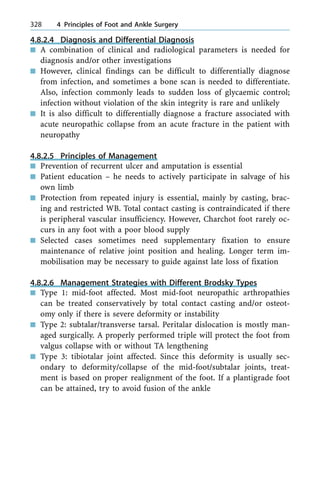 4.8.2.4 Diagnosis and Differential Diagnosis
n A combination of clinical and radiological parameters is needed for
diagnosis and/or other investigations
n However, clinical findings can be difficult to differentially diagnose
from infection, and sometimes a bone scan is needed to differentiate.
Also, infection commonly leads to sudden loss of glycaemic control;
infection without violation of the skin integrity is rare and unlikely
n It is also difficult to differentially diagnose a fracture associated with
acute neuropathic collapse from an acute fracture in the patient with
neuropathy
4.8.2.5 Principles of Management
n Prevention of recurrent ulcer and amputation is essential
n Patient education ± he needs to actively participate in salvage of his
own limb
n Protection from repeated injury is essential, mainly by casting, brac-
ing and restricted WB. Total contact casting is contraindicated if there
is peripheral vascular insufficiency. However, Charchot foot rarely oc-
curs in any foot with a poor blood supply
n Selected cases sometimes need supplementary fixation to ensure
maintenance of relative joint position and healing. Longer term im-
mobilisation may be necessary to guide against late loss of fixation
4.8.2.6 Management Strategies with Different Brodsky Types
n Type 1: mid-foot affected. Most mid-foot neuropathic arthropathies
can be treated conservatively by total contact casting and/or osteot-
omy only if there is severe deformity or instability
n Type 2: subtalar/transverse tarsal. Peritalar dislocation is mostly man-
aged surgically. A properly performed triple will protect the foot from
valgus collapse with or without TA lengthening
n Type 3: tibiotalar joint affected. Since this deformity is usually sec-
ondary to deformity/collapse of the mid-foot/subtalar joints, treat-
ment is based on proper realignment of the foot. If a plantigrade foot
can be attained, try to avoid fusion of the ankle
328 4 Principles of Foot and Ankle Surgery
 