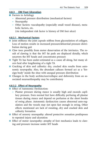 4.8.3 DM Foot Ulceration
n Factors in Aetiology
± Abnormal pressure distribution (mechanical factors)
± Neuropathy
± Other factors: vasculopathy (especially small vessel disease), meta-
bolic factors, etc.
(An independent risk factor is history of DM foot ulcer)
4.8.3.1 Mechanical Factors
n Joint stiffness: the joint capsule stiffens from glycosylation of collagen.
Loss of motion results in increased pressure/abnormal pressure distri-
bution during gait
n Claw toes: possibly from motor denervation of the intrinsics. The re-
sult of clawing is that the MT fat pads are displaced distally, which
uncovers the MT heads and concentrates pressure
n Tight TA has been under-estimated as a cause all along, but many ul-
cers heal after lengthening of a tight TA
n Cracking of skin and callosity: dry, cracked skin results from auto-
nomic neuropathy. Also, the abundant calluses formed act as a `for-
eign body' inside the shoe with unequal pressure distribution
n Changes in the body architecture/collapse and deformity from an as-
sociated neuroarthropathy may be contributory
4.8.3.2 Effect of Neuropathy
n Effect of Autonomic Dysfunction:
± Plantar pressure during stance is usually high and exceeds capil-
lary pressure. Even normal feet have difficulty perfusing all plantar
tissues during stance and depend on perfusion at the short breaks
of swing phase. Autonomic dysfunction causes abnormal auto-reg-
ulation and the vessels may not open fast enough in swing. Other
effects mentioned are lack of sweating, dry and cracked skin and
callosity formation
n Effect of sensory neuropathy: altered protective sensation predisposes
to repeated injury and ulceration
n Effect of motor neuropathy: atrophy of foot mechanics leads to claw-
ing and pressure increase under MT heads
a 4.8 The Diabetic Foot 329
 