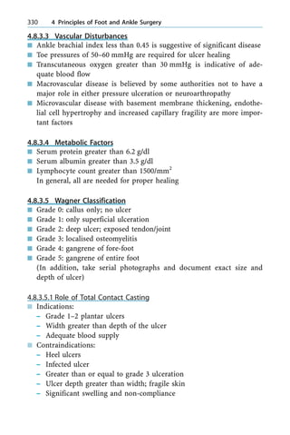 4.8.3.3 Vascular Disturbances
n Ankle brachial index less than 0.45 is suggestive of significant disease
n Toe pressures of 50±60 mmHg are required for ulcer healing
n Transcutaneous oxygen greater than 30 mmHg is indicative of ade-
quate blood flow
n Macrovascular disease is believed by some authorities not to have a
major role in either pressure ulceration or neuroarthropathy
n Microvascular disease with basement membrane thickening, endothe-
lial cell hypertrophy and increased capillary fragility are more impor-
tant factors
4.8.3.4 Metabolic Factors
n Serum protein greater than 6.2 g/dl
n Serum albumin greater than 3.5 g/dl
n Lymphocyte count greater than 1500/mm2
In general, all are needed for proper healing
4.8.3.5 Wagner Classification
n Grade 0: callus only; no ulcer
n Grade 1: only superficial ulceration
n Grade 2: deep ulcer; exposed tendon/joint
n Grade 3: localised osteomyelitis
n Grade 4: gangrene of fore-foot
n Grade 5: gangrene of entire foot
(In addition, take serial photographs and document exact size and
depth of ulcer)
4.8.3.5.1 Role of Total Contact Casting
n Indications:
± Grade 1±2 plantar ulcers
± Width greater than depth of the ulcer
± Adequate blood supply
n Contraindications:
± Heel ulcers
± Infected ulcer
± Greater than or equal to grade 3 ulceration
± Ulcer depth greater than width; fragile skin
± Significant swelling and non-compliance
330 4 Principles of Foot and Ankle Surgery
 
