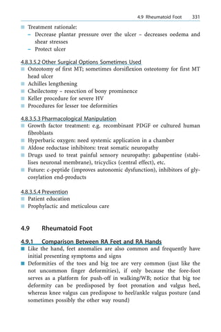 n Treatment rationale:
± Decrease plantar pressure over the ulcer ± decreases oedema and
shear stresses
± Protect ulcer
4.8.3.5.2 Other Surgical Options Sometimes Used
n Osteotomy of first MT; sometimes dorsiflexion osteotomy for first MT
head ulcer
n Achilles lengthening
n Cheilectomy ± resection of bony prominence
n Keller procedure for severe HV
n Procedures for lesser toe deformities
4.8.3.5.3 Pharmacological Manipulation
n Growth factor treatment: e.g. recombinant PDGF or cultured human
fibroblasts
n Hyperbaric oxygen: need systemic application in a chamber
n Aldose reductase inhibitors: treat somatic neuropathy
n Drugs used to treat painful sensory neuropathy: gabapentine (stabi-
lises neuronal membrane), tricyclics (central effect), etc.
n Future: c-peptide (improves autonomic dysfunction), inhibitors of gly-
cosylation end-products
4.8.3.5.4 Prevention
n Patient education
n Prophylactic and meticulous care
4.9 Rheumatoid Foot
4.9.1 Comparison Between RA Feet and RA Hands
n Like the hand, feet anomalies are also common and frequently have
initial presenting symptoms and signs
n Deformities of the toes and big toe are very common (just like the
not uncommon finger deformities), if only because the fore-foot
serves as a platform for push-off in walking/WB; notice that big toe
deformity can be predisposed by foot pronation and valgus heel,
whereas knee valgus can predispose to heel/ankle valgus posture (and
sometimes possibly the other way round)
a 4.9 Rheumatoid Foot 331
 