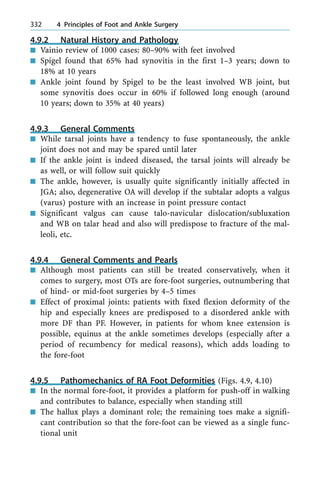 4.9.2 Natural History and Pathology
n Vainio review of 1000 cases: 80±90% with feet involved
n Spigel found that 65% had synovitis in the first 1±3 years; down to
18% at 10 years
n Ankle joint found by Spigel to be the least involved WB joint, but
some synovitis does occur in 60% if followed long enough (around
10 years; down to 35% at 40 years)
4.9.3 General Comments
n While tarsal joints have a tendency to fuse spontaneously, the ankle
joint does not and may be spared until later
n If the ankle joint is indeed diseased, the tarsal joints will already be
as well, or will follow suit quickly
n The ankle, however, is usually quite significantly initially affected in
JGA; also, degenerative OA will develop if the subtalar adopts a valgus
(varus) posture with an increase in point pressure contact
n Significant valgus can cause talo-navicular dislocation/subluxation
and WB on talar head and also will predispose to fracture of the mal-
leoli, etc.
4.9.4 General Comments and Pearls
n Although most patients can still be treated conservatively, when it
comes to surgery, most OTs are fore-foot surgeries, outnumbering that
of hind- or mid-foot surgeries by 4±5 times
n Effect of proximal joints: patients with fixed flexion deformity of the
hip and especially knees are predisposed to a disordered ankle with
more DF than PF. However, in patients for whom knee extension is
possible, equinus at the ankle sometimes develops (especially after a
period of recumbency for medical reasons), which adds loading to
the fore-foot
4.9.5 Pathomechanics of RA Foot Deformities (Figs. 4.9, 4.10)
n In the normal fore-foot, it provides a platform for push-off in walking
and contributes to balance, especially when standing still
n The hallux plays a dominant role; the remaining toes make a signifi-
cant contribution so that the fore-foot can be viewed as a single func-
tional unit
332 4 Principles of Foot and Ankle Surgery
 