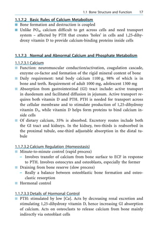 1.1.7.2 Basic Rules of Calcium Metabolism
n Bone formation and destruction is coupled
n Unlike PO4, calcium difficult to get across cells and need transport
system ± affected by PTH that creates `holes' in cells and 1,25-dihy-
droxy vitamin D to provide calcium-binding proteins inside cells
1.1.7.3 Normal and Abnormal Calcium and Phosphate Metabolism
1.1.7.3.1 Calcium
n Function: neuromuscular conduction/activation, coagulation cascade,
enzyme co-factor and formation of the rigid mineral content of bone
n Daily requirement: total body calcium 1100 g, 98% of which is in
bone and teeth. Requirement of adult 1000 mg, adolescent 1300 mg
n Absorption from gastrointestinal (GI) tract include: active transport
in duodenum and facilitated diffusion in jejunum. Active transport re-
quires both vitamin D and PTH. PTH is needed for transport across
the cellular membrane and to stimulate production of 1,25-dihydroxy
vitamin D3, while vitamin D helps form proteins to bind calcium in-
side cells
n Of dietary calcium, 35% is absorbed. Excretory routes include both
the GI tract and kidneys. In the kidney, two-thirds is reabsorbed in
the proximal tubule, one-third adjustable absorption in the distal tu-
bule
1.1.7.3.2 Calcium Regulation (Homeostasis)
n Minute-to-minute control (rapid process)
± Involves transfer of calcium from bone surface to ECF in response
to PTH. Involves osteocytes and osteoblasts, especially the former
n Draining from bone reserve (slow process)
± Really a balance between osteoblastic bone formation and osteo-
clastic resorption
n Hormonal control
1.1.7.3.3 Details of Hormonal Control
n PTH: stimulated by low [Ca]. Acts by decreasing renal excretion and
stimulating 1,25-dihydroxy vitamin D, hence increasing GI absorption
of calcium. Acts on osteoclasts to release calcium from bone mainly
indirectly via osteoblast cells
a 1.1 Bone Structure and Function 17
 