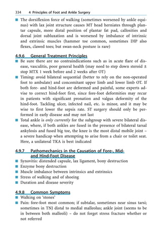 n The dorsiflexion force of walking (sometimes worsened by ankle equi-
nus) with lax joint structure causes MT head herniates through plan-
tar capsule, more distal position of plantar fat pad, callosities and
dorsal joint subluxation and is worsened by imbalance of intrinsic
and extrinsic muscles (hammer toe common, sometimes DIP also
flexes, clawed toes; but swan-neck posture is rare)
4.9.6 General Treatment Principles
n Be sure there are no contraindications such as in acute flare of dis-
ease, vasculitis, poor general health (may need to step down steroid Ô
stop MTX 1 week before and 2 weeks after OT)
n Timing: avoid bilateral sequential (better to rely on the non-operated
foot to ambulate) and concomitant upper limb and lower limb OT. If
both fore- and hind-foot are deformed and painful, some experts ad-
vise to correct hind-foot first, since fore-foot deformities may recur
in patients with significant pronation and valgus deformity of the
hind-foot. Tackling ulcer, infected nail, etc. is minor, and it may be
wise to first lower the sepsis rate. ST surgery should only be per-
formed in early disease and may not last
n Total ankle is only currently for the subgroup with severe bilateral dis-
ease, where, if both ankles are fused in the presence of bilateral tarsal
ankylosis and fused big toe, the knee is the most distal mobile joint ±
a severe handicap when attempting to arise from a chair or toilet seat.
Here, a unilateral TKA is best indicated
4.9.7 Pathomechanics in the Causation of Fore-, Mid-
and Hind-Foot Disease
n Synovitis: distended capsule, lax ligament, bony destruction
n Enzyme bony destruction
n Muscle imbalance between intrinsics and extrinsics
n Stress of walking and of shoeing
n Duration and disease severity
4.9.8 Common Symptoms
n Walking on `stones'
n Pain: fore-foot most common; if subtalar, sometimes near sinus tarsi;
sometimes in TNJ distal to medial malleolus; ankle joint (seems to be
in between both malleoli) ± do not forget stress fracture whether or
not referred
334 4 Principles of Foot and Ankle Surgery
 