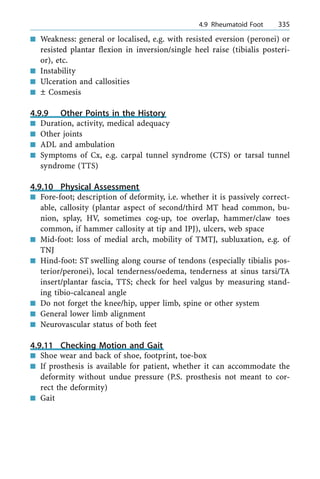 n Weakness: general or localised, e.g. with resisted eversion (peronei) or
resisted plantar flexion in inversion/single heel raise (tibialis posteri-
or), etc.
n Instability
n Ulceration and callosities
n Ô Cosmesis
4.9.9 Other Points in the History
n Duration, activity, medical adequacy
n Other joints
n ADL and ambulation
n Symptoms of Cx, e.g. carpal tunnel syndrome (CTS) or tarsal tunnel
syndrome (TTS)
4.9.10 Physical Assessment
n Fore-foot; description of deformity, i.e. whether it is passively correct-
able, callosity (plantar aspect of second/third MT head common, bu-
nion, splay, HV, sometimes cog-up, toe overlap, hammer/claw toes
common, if hammer callosity at tip and IPJ), ulcers, web space
n Mid-foot: loss of medial arch, mobility of TMTJ, subluxation, e.g. of
TNJ
n Hind-foot: ST swelling along course of tendons (especially tibialis pos-
terior/peronei), local tenderness/oedema, tenderness at sinus tarsi/TA
insert/plantar fascia, TTS; check for heel valgus by measuring stand-
ing tibio-calcaneal angle
n Do not forget the knee/hip, upper limb, spine or other system
n General lower limb alignment
n Neurovascular status of both feet
4.9.11 Checking Motion and Gait
n Shoe wear and back of shoe, footprint, toe-box
n If prosthesis is available for patient, whether it can accommodate the
deformity without undue pressure (P.S. prosthesis not meant to cor-
rect the deformity)
n Gait
a 4.9 Rheumatoid Foot 335
 